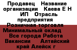 Продавец › Название организации ­ Каева Е.Н., ИП › Отрасль предприятия ­ Розничная торговля › Минимальный оклад ­ 1 - Все города Работа » Вакансии   . Алтайский край,Алейск г.